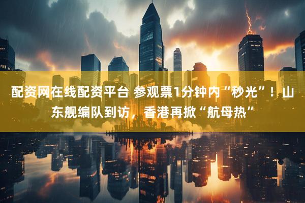 配资网在线配资平台 参观票1分钟内“秒光”！山东舰编队到访，香港再掀“航母热”