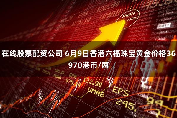 在线股票配资公司 6月9日香港六福珠宝黄金价格36970港币/两