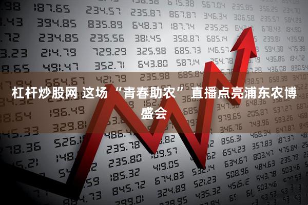 杠杆炒股网 这场 “青春助农” 直播点亮浦东农博盛会