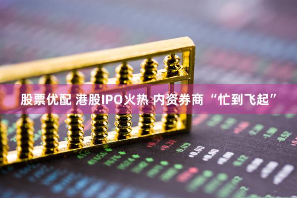 股票优配 港股IPO火热 内资券商 “忙到飞起”