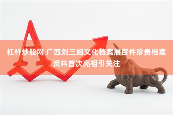 杠杆炒股网 广西刘三姐文化档案展百件珍贵档案资料首次亮相引关注