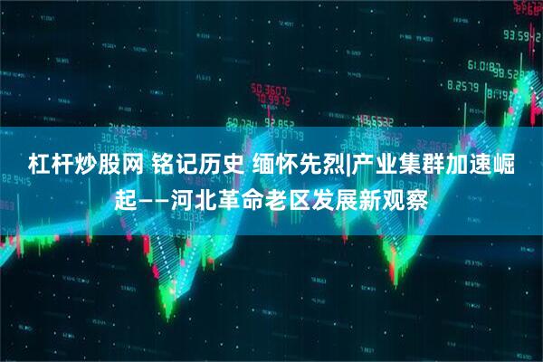 杠杆炒股网 铭记历史 缅怀先烈|产业集群加速崛起——河北革命老区发展新观察
