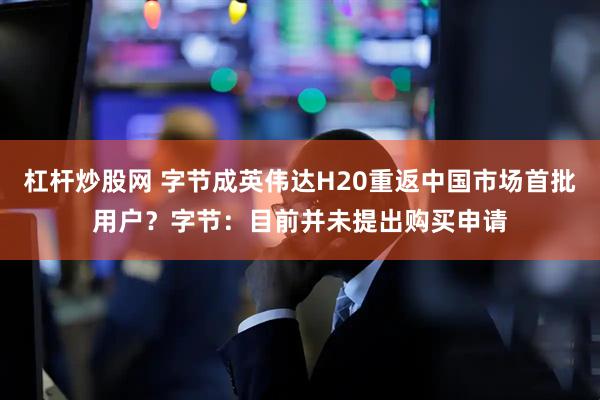 杠杆炒股网 字节成英伟达H20重返中国市场首批用户？字节：目前并未提出购买申请