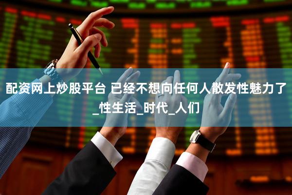 配资网上炒股平台 已经不想向任何人散发性魅力了_性生活_时代_人们