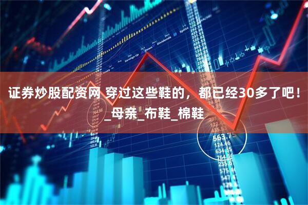 证券炒股配资网 穿过这些鞋的，都已经30多了吧！_母亲_布鞋_棉鞋