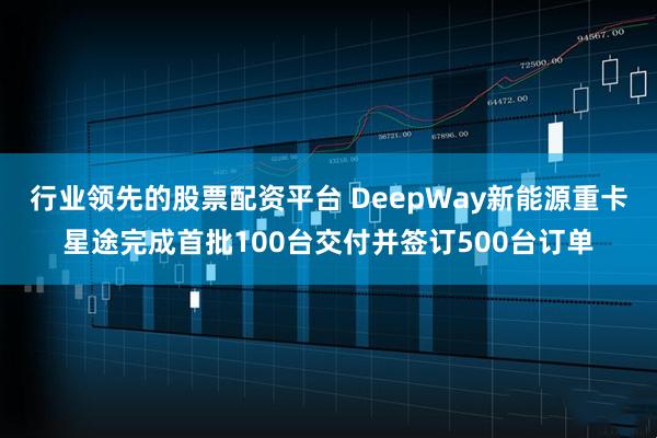行业领先的股票配资平台 DeepWay新能源重卡星途完成首批100台交付并签订500台订单