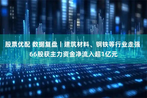 股票优配 数据复盘丨建筑材料、钢铁等行业走强 66股获主力资金净流入超1亿元